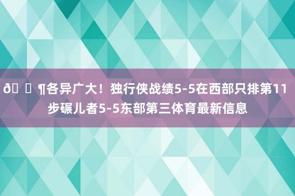 😶各异广大！独行侠战绩5-5在西部只排第11 步碾儿者5-5东部第三体育最新信息
