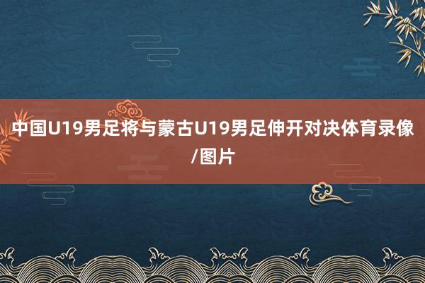 中国U19男足将与蒙古U19男足伸开对决体育录像/图片