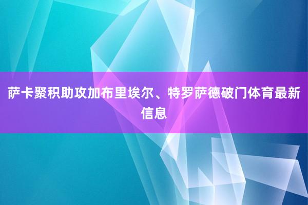 萨卡聚积助攻加布里埃尔、特罗萨德破门体育最新信息