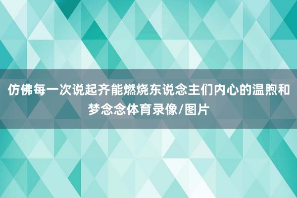 仿佛每一次说起齐能燃烧东说念主们内心的温煦和梦念念体育录像/图片