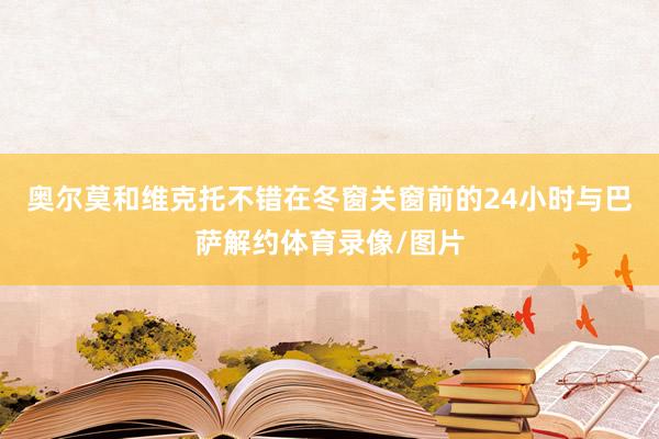奥尔莫和维克托不错在冬窗关窗前的24小时与巴萨解约体育录像/图片